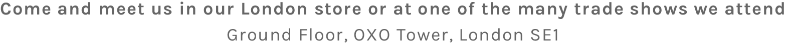 Come and meet us in our London store or at one of the many trade shows we attend - Ground Floor, OXO Tower, London SE1