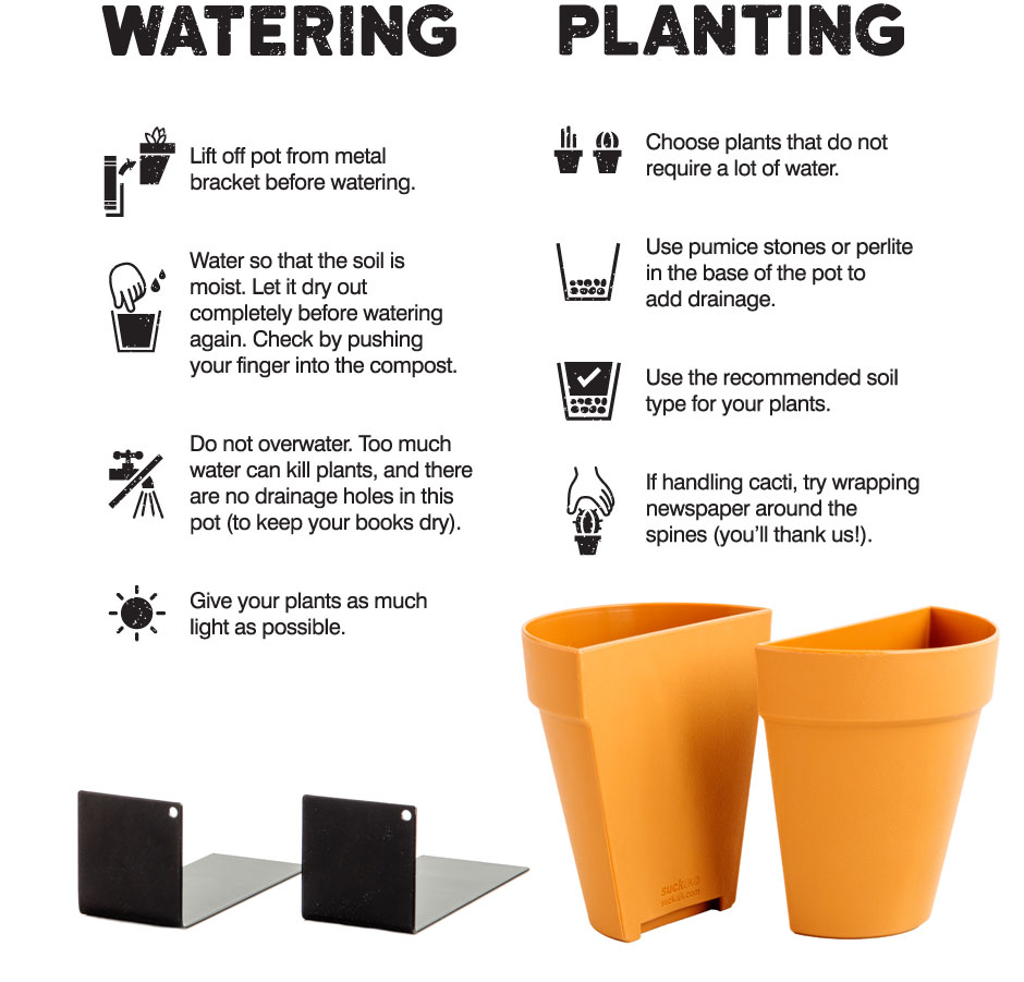 WATERING - Lift off pot from metalbracket before watering. Water so that the soil ismoist. Let it dry outcompletely before watering again. Check by pushing your finger into the compost. Do not overwater. Too much
water can kill plants, and there are no drainage holes in this pot (to keep your books dry). Give your plants as much light as possible. PLANTING - Choose plants that do not require a lot of water. Use pumice stones or perlite in the base of the pot to add drainage. Use the recommended soil type for your plants. If handling cacti, try wrapping newspaper around the spines (you'll thank us!). 